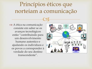 
Princípios éticos que
norteiam a comunicação
 A ética na comunicação
consiste em saber se os
avanços tecnológicos
estão “contribuindo para
um desenvolvimento
humano autentico e
ajudando os indivíduos e
os povos a corresponder à
verdade do seu destino
transcendente”.
 