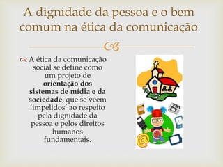 
A dignidade da pessoa e o bem
comum na ética da comunicação
 A ética da comunicação
social se define como
um projeto de
orientação dos
sistemas de mídia e da
sociedade, que se veem
‘impelidos’ ao respeito
pela dignidade da
pessoa e pelos direitos
humanos
fundamentais.
 
