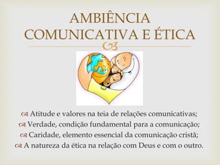 
AMBIÊNCIA
COMUNICATIVA E ÉTICA
 Atitude e valores na teia de relações comunicativas;
 Verdade, condição fundamental para a comunicação;
 Caridade, elemento essencial da comunicação cristã;
 A natureza da ética na relação com Deus e com o outro.
 