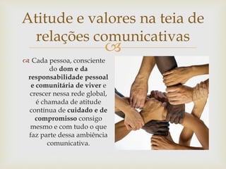
Atitude e valores na teia de
relações comunicativas
 Cada pessoa, consciente
do dom e da
responsabilidade pessoal
e comunitária de viver e
crescer nessa rede global,
é chamada de atitude
contínua de cuidado e de
compromisso consigo
mesmo e com tudo o que
faz parte dessa ambiência
comunicativa.
 