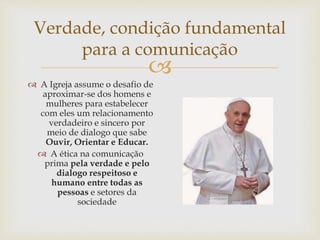 
Verdade, condição fundamental
para a comunicação
 A Igreja assume o desafio de
aproximar-se dos homens e
mulheres para estabelecer
com eles um relacionamento
verdadeiro e sincero por
meio de dialogo que sabe
Ouvir, Orientar e Educar.
 A ética na comunicação
prima pela verdade e pelo
dialogo respeitoso e
humano entre todas as
pessoas e setores da
sociedade
 