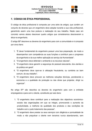ISVOUGA
                         Instituto Superior de entre Douro e Vouga
                                    Ano Lectivo 2008/2009
                               Legislação, Ética e Deontologia



7. CÓDIGO DE ÉTICA PROFISSIONAL

O código de ética profissional é composto por uma série de artigos, que contêm um
conjunto de deveres que um engenheiro deve adoptar durante a sua vida profissional,
garantindo assim uma boa postura e realização do seu trabalho. Neste caso em
concreto vamos abaixo descrever quatro artigos que consideramos descreverem a
ética na engenharia.

O artigo 86º descreve os deveres do engenheiro para com a comunidade e é composto
por cinco itens:


   1. “É dever fundamental do engenheiro possuir uma boa preparação, de modo a
       desempenhar com competência as suas funções e contribuir para o progresso
       da engenharia e da sua melhor aplicação ao serviço da Humanidade”.
   2. “O engenheiro deve defender o ambiente e os recursos naturais”.
   3. “O engenheiro deve garantir a segurança do pessoal executante, dos utentes e
       do público em geral”.
   4. “O engenheiro deve opor-se à utilização fraudulenta, ou contrária ao bem
       comum, do seu trabalho”.
   5. “O engenheiro deve procurar as melhores soluções técnicas, ponderando a
       economia e a qualidade da produção ou das obras que projectar, dirigir ou
       organizar”.


No artigo 87º são descritos os deveres do engenheiro para com a entidade
empregadora e para com o cliente, constituído por seis itens:


    1. “O engenheiro deve contribuir para a realização dos objectivos económico-
       sociais das organizações em que se integre, promovendo o aumento da
       produtividade, a melhoria da qualidade dos produtos e das condições de
       trabalho com o justo tratamento das pessoas”.
    2. “O engenheiro deve prestar os seus serviços com diligência e pontualidade de
       modo a não prejudicar o cliente nem terceiros nunca abandonando, sem



                                                                            10 de 14
 