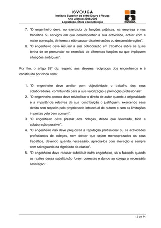 ISVOUGA
                          Instituto Superior de entre Douro e Vouga
                                     Ano Lectivo 2008/2009
                                Legislação, Ética e Deontologia

    7. “O engenheiro deve, no exercício de funções públicas, na empresa e nos
       trabalhos ou serviços em que desempenhar a sua actividade, actuar com a
       maior correcção, de forma a não causar discriminações ou desconsiderações”.
    8. “O engenheiro deve recusar a sua colaboração em trabalhos sobre os quais
       tenha de se pronunciar no exercício de diferentes funções ou que impliquem
       situações ambíguas”.


Por fim, o artigo 89º diz respeito aos deveres recíprocos dos engenheiros e é
constituído por cinco itens:


    1. “O engenheiro deve avaliar com objectividade o trabalho dos seus
       colaboradores, contribuindo para a sua valorização e promoção profissionais”.
    2. “O engenheiro apenas deve reivindicar o direito de autor quando a originalidade
       e a importância relativas da sua contribuição o justifiquem, exercendo esse
       direito com respeito pela propriedade intelectual de outrem e com as limitações
       impostas pelo bem comum”.
    3. “O engenheiro deve prestar aos colegas, desde que solicitada, toda a
       colaboração possível”.
    4. “O engenheiro não deve prejudicar a reputação profissional ou as actividades
       profissionais de colegas, nem deixar que sejam menosprezados os seus
       trabalhos, devendo quando necessário, apreciá-los com elevação e sempre
       com salvaguarda da dignidade da classe”.
    5. “O engenheiro deve recusar substituir outro engenheiro, só o fazendo quando
       as razões dessa substituição forem correctas e dando ao colega a necessária
       satisfação”.




                                                                               12 de 14
 