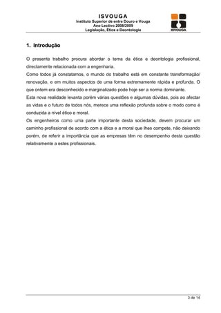 ISVOUGA
                         Instituto Superior de entre Douro e Vouga
                                    Ano Lectivo 2008/2009
                               Legislação, Ética e Deontologia



1. Introdução

O presente trabalho procura abordar o tema da ética e deontologia profissional,
directamente relacionada com a engenharia.
Como todos já constatamos, o mundo do trabalho está em constante transformação/
renovação, e em muitos aspectos de uma forma extremamente rápida e profunda. O
que ontem era desconhecido e marginalizado pode hoje ser a norma dominante.
Esta nova realidade levanta porém várias questões e algumas dúvidas, pois ao afectar
as vidas e o futuro de todos nós, merece uma reflexão profunda sobre o modo como é
conduzida a nível ético e moral.
Os engenheiros como uma parte importante desta sociedade, devem procurar um
caminho profissional de acordo com a ética e a moral que lhes compete, não deixando
porém, de referir a importância que as empresas têm no desempenho desta questão
relativamente a estes profissionais.




                                                                              3 de 14
 