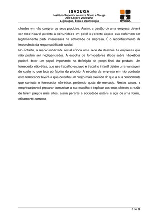 ISVOUGA
                        Instituto Superior de entre Douro e Vouga
                                   Ano Lectivo 2008/2009
                              Legislação, Ética e Deontologia

clientes em não comprar os seus produtos. Assim, a gestão de uma empresa deverá
ser responsável perante a comunidade em geral e perante aquela que reclamam ser
legitimamente parte interessada na actividade da empresa. É o reconhecimento da
importância da responsabilidade social.
No entanto, a responsabilidade social coloca uma série de desafios às empresas que
não podem ser negligenciados. A escolha de fornecedores éticos sobre não-éticos
poderá deter um papel importante na definição do preço final do produto. Um
fornecedor não-ético, que use trabalho escravo e trabalho infantil detém uma vantagem
de custo no que toca ao fabrico do produto. A escolha da empresa em não contratar
este fornecedor levará a que detenha um preço mais elevado do que a sua concorrente
que contrata o fornecedor não-ético, perdendo quota de mercado. Nestes casos, a
empresa deverá procurar comunicar a sua escolha e explicar aos seus clientes a razão
de terem preços mais altos, assim perante a sociedade estaria a agir de uma forma,
eticamente correcta.




                                                                              8 de 14
 