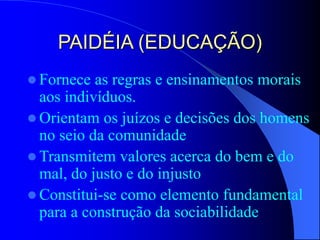 PAIDÉIA (EDUCAÇÃO)
 Fornece as regras e ensinamentos morais
aos indivíduos.
 Orientam os juízos e decisões dos homens
no seio da comunidade
 Transmitem valores acerca do bem e do
mal, do justo e do injusto
 Constitui-se como elemento fundamental
para a construção da sociabilidade
 