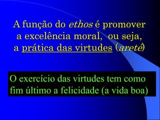A função do ethos é promover
a excelência moral, ou seja,
a prática das virtudes (areté)
O exercício das virtudes tem como
fim último a felicidade (a vida boa)
 