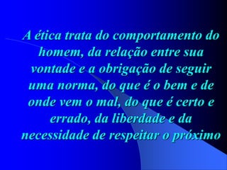 A ética trata do comportamento do
homem, da relação entre sua
vontade e a obrigação de seguir
uma norma, do que é o bem e de
onde vem o mal, do que é certo e
errado, da liberdade e da
necessidade de respeitar o próximo
 