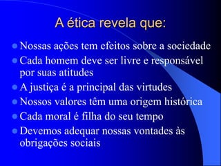 A ética revela que:
 Nossas ações tem efeitos sobre a sociedade
 Cada homem deve ser livre e responsável
por suas atitudes
 A justiça é a principal das virtudes
 Nossos valores têm uma origem histórica
 Cada moral é filha do seu tempo
 Devemos adequar nossas vontades às
obrigações sociais
 