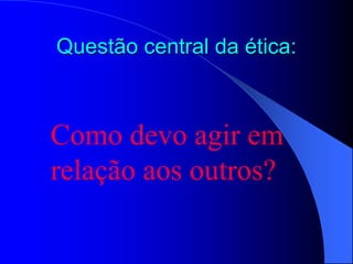 Questão central da ética:
Como devo agir em
relação aos outros?
 
