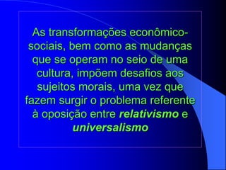 As transformações econômico-
sociais, bem como as mudanças
que se operam no seio de uma
cultura, impõem desafios aos
sujeitos morais, uma vez que
fazem surgir o problema referente
à oposição entre relativismo e
universalismo
 