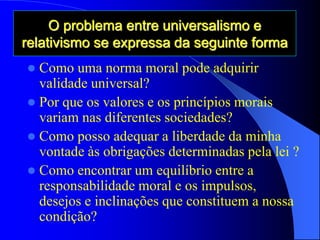 O problema entre universalismo e
relativismo se expressa da seguinte forma
 Como uma norma moral pode adquirir
validade universal?
 Por que os valores e os princípios morais
variam nas diferentes sociedades?
 Como posso adequar a liberdade da minha
vontade às obrigações determinadas pela lei ?
 Como encontrar um equilíbrio entre a
responsabilidade moral e os impulsos,
desejos e inclinações que constituem a nossa
condição?
 