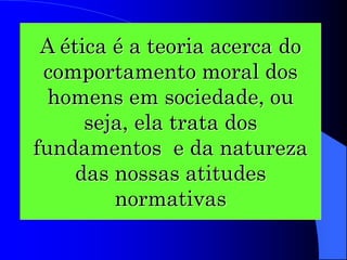 A ética é a teoria acerca do
comportamento moral dos
homens em sociedade, ou
seja, ela trata dos
fundamentos e da natureza
das nossas atitudes
normativas
 