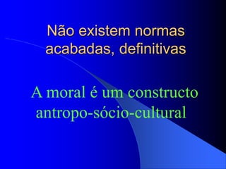 Não existem normas
acabadas, definitivas
A moral é um constructo
antropo-sócio-cultural
 