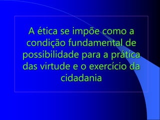 A ética se impõe como a
condição fundamental de
possibilidade para a prática
das virtude e o exercício da
cidadania
 