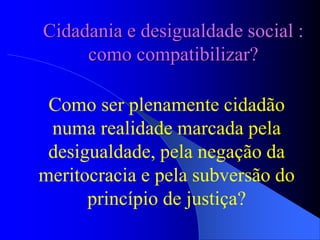 Cidadania e desigualdade social :
como compatibilizar?
Como ser plenamente cidadão
numa realidade marcada pela
desigualdade, pela negação da
meritocracia e pela subversão do
princípio de justiça?
 