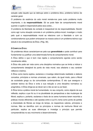 Ética e Educação                                         Resumo
                                            J. M. de Barros Dias
_________________________________________________________________________________________________________________ 
solução cabe àquele que se debruça sobre o problema ético, problema teórico de
carácter geral.
O problema da essência do acto moral remete-nos para outro problema muito
importante, o da responsabilidade. Só se pode falar de comportamento moral
quando o sujeito é responsável pelos seus actos…
O problema da liberdade da vontade é inseparável do da responsabilidade. Decidir
como agir numa situação concreta é um problema prático-moral; investigar o modo
pelo qual a responsabilidade moral se relaciona com a liberdade e com os
condicionalismos que podem entorpecer os nossos actos é um problema teórico cujo
estudo é da competência da Ética. (Pág. 38).


O CAMPO DA ÉTICA:
Os problemas éticos caracterizam-se pela sua generalidade e pode contribuir para
fundamentar ou justificar uma determinada forma de comportamento moral.
A Ética define o que é bom mas rejeita o comportamento egoísta como sendo
moralmente válido.
A Ética não pode ser vista como uma disciplina normativa que se limita a indicar o
comportamento desejável do ponto de vista moral, isso afastaria o seu carácter
reflexivo e teórico.
A Ética como teoria explica, esclarece e investiga determinada realidade e elabora
conceitos, princípios e normas universais, que valem, de igual modo, para a Moral
da sociedade grega ou da comunidade contemporânea. É isto que assegura o
carácter teórico da Ética e evita a sua redução a uma disciplina normativa ou
pragmática. A Ética dirige-se ao dever ser e não ao ser ou ao fazer.
A Ética toma a prática moral da humanidade, no seu conjunto, como objecto da sua
reflexão, explica o que foi ou é na pluralidade de perspectivas e das mudanças de
Moral, explica e, portanto, esclarece o facto de os seres humanos terem recorrido a
práticas morais diferentes e até opostas entre si (p.51); toma como ponto de partida
a diversidade de Morais ao longo do tempo, os respectivos valores, princípios e
normas. Não se identifica com os princípios e normas de nenhuma Moral em
particular, explica as suas diferenças e investiga o princípio que permite
compreendê-las no seu movimento e desenvolvimento.
A pergunta da pág. 57 corresponde à Actividade 1.

__________________________________________________________________________________
Alfredo Garcia                                  nº 803462,                                            turma 2
 