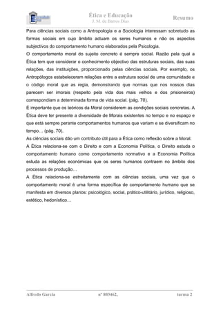 Ética e Educação                                         Resumo
                                            J. M. de Barros Dias
_________________________________________________________________________________________________________________ 
Para ciências sociais como a Antropologia e a Sociologia interessam sobretudo as
formas sociais em cujo âmbito actuam os seres humanos e não os aspectos
subjectivos do comportamento humano elaborados pela Psicologia.
O comportamento moral do sujeito concreto é sempre social. Razão pela qual a
Ética tem que considerar o conhecimento objectivo das estruturas sociais, das suas
relações, das instituições, proporcionado pelas ciências sociais. Por exemplo, os
Antropólogos estabeleceram relações entre a estrutura social de uma comunidade e
o código moral que as regia, demonstrando que normas que nos nossos dias
parecem ser imorais (respeito pela vida dos mais velhos e dos prisioneiros)
correspondiam a determinada forma de vida social. (pág. 70).
É importante que os teóricos da Moral considerem as condições sociais concretas. A
Ética deve ter presente a diversidade de Morais existentes no tempo e no espaço e
que está sempre perante comportamentos humanos que variam e se diversificam no
tempo… (pág. 70).
As ciências sociais dão um contributo útil para a Ética como reflexão sobre a Moral.
A Ética relaciona-se com o Direito e com a Economia Política, o Direito estuda o
comportamento humano como comportamento normativo e a Economia Política
estuda as relações económicas que os seres humanos contraem no âmbito dos
processos de produção…
A Ética relaciona-se estreitamente com as ciências sociais, uma vez que o
comportamento moral é uma forma específica de comportamento humano que se
manifesta em diversos planos: psicológico, social, prático-utilitário, jurídico, religioso,
estético, hedonístico…




__________________________________________________________________________________
Alfredo Garcia                                  nº 803462,                                            turma 2
 
