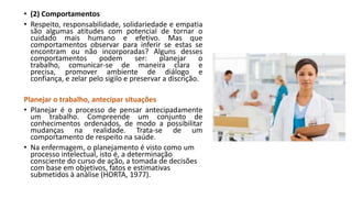 • (2) Comportamentos
• Respeito, responsabilidade, solidariedade e empatia
são algumas atitudes com potencial de tornar o
cuidado mais humano e efetivo. Mas que
comportamentos observar para inferir se estas se
encontram ou não incorporadas? Alguns desses
comportamentos
podem
ser:
planejar
o
trabalho, comunicar-se de maneira clara e
precisa, promover ambiente de diálogo e
confiança, e zelar pelo sigilo e preservar a discrição.
Planejar o trabalho, antecipar situações
• Planejar é o processo de pensar antecipadamente
um trabalho. Compreende um conjunto de
conhecimentos ordenados, de modo a possibilitar
mudanças na realidade. Trata-se de um
comportamento de respeito na saúde.
• Na enfermagem, o planejamento é visto como um
processo intelectual, isto é, a determinação
consciente do curso de ação, a tomada de decisões
com base em objetivos, fatos e estimativas
submetidos à análise (HORTA, 1977).

 