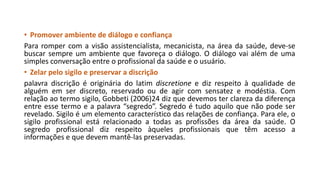 • Promover ambiente de diálogo e confiança
Para romper com a visão assistencialista, mecanicista, na área da saúde, deve-se
buscar sempre um ambiente que favoreça o diálogo. O diálogo vai além de uma
simples conversação entre o profissional da saúde e o usuário.
• Zelar pelo sigilo e preservar a discrição
palavra discrição é originária do latim discretione e diz respeito à qualidade de
alguém em ser discreto, reservado ou de agir com sensatez e modéstia. Com
relação ao termo sigilo, Gobbeti (2006)24 diz que devemos ter clareza da diferença
entre esse termo e a palavra “segredo”. Segredo é tudo aquilo que não pode ser
revelado. Sigilo é um elemento característico das relações de confiança. Para ele, o
sigilo profissional está relacionado a todas as profissões da área da saúde. O
segredo profissional diz respeito àqueles profissionais que têm acesso a
informações e que devem mantê-las preservadas.

 