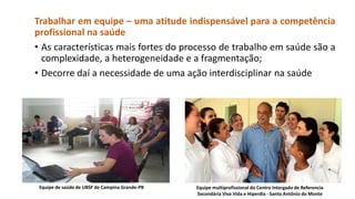 Trabalhar em equipe – uma atitude indispensável para a competência
profissional na saúde
• As características mais fortes do processo de trabalho em saúde são a
complexidade, a heterogeneidade e a fragmentação;
• Decorre daí a necessidade de uma ação interdisciplinar na saúde

Equipe de saúde de UBSF de Campina Grande-PB

Equipe multiprofissional do Centro Intergado de Referencia
Secondária Viva Vida e Hiperdia - Santo Antônio do Monte

 