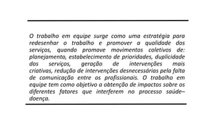 O trabalho em equipe surge como uma estratégia para
redesenhar o trabalho e promover a qualidade dos
serviços, quando promove movimentos coletivos de:
planejamento, estabelecimento de prioridades, duplicidade
dos
serviços,
geração
de
intervenções
mais
criativas, redução de intervenções desnecessárias pela falta
de comunicação entre os profissionais. O trabalho em
equipe tem como objetivo a obtenção de impactos sobre os
diferentes fatores que interferem no processo saúde–
doença.

 