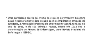 • Uma apreciação acerca do ensino da ética na enfermagem brasileira
passa necessariamente pelo estudo da mais importante entidade da
categoria, a Associação Brasileira de Enfermagem (ABEn), fundada no
ano de 1926, e de sua principal revista, criada em 1932 sob a
denominação de Annaes de Enfermagem, atual Revista Brasileira de
Enfermagem (REBEn).

 