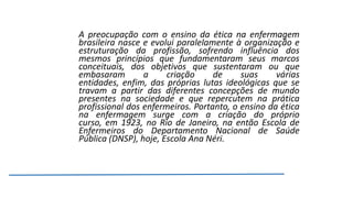 A preocupação com o ensino da ética na enfermagem
brasileira nasce e evolui paralelamente à organização e
estruturação da profissão, sofrendo influência dos
mesmos princípios que fundamentaram seus marcos
conceituais, dos objetivos que sustentaram ou que
embasaram
a
criação
de
suas
várias
entidades, enfim, das próprias lutas ideológicas que se
travam a partir das diferentes concepções de mundo
presentes na sociedade e que repercutem na prática
profissional dos enfermeiros. Portanto, o ensino da ética
na enfermagem surge com a criação do próprio
curso, em 1923, no Rio de Janeiro, na então Escola de
Enfermeiros do Departamento Nacional de Saúde
Pública (DNSP), hoje, Escola Ana Néri.

 