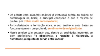 • De acordo com inúmeras análises já efetuadas acerca do ensino de
enfermagem no Brasil, a principal conclusão é que o mesmo se
pautou por trilhas muito conservadoras;
• Particularizando a formação ética, o seu ensino e suas bases se
fundamentam em um profundo sentimento de religiosidade.
• Nesse sentido vale destacar que, dentre as qualidades inerentes ao
bom profissional: "a obediência, o respeito à hierarquia, a
humildade, o espírito de servir, entre outros"

 