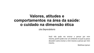 Valores, atitudes e
comportamentos na área da saúde:
o cuidado na dimensão ética
Léa Depresbiteris
Você não pode me ensinar a pensar por mim
mesmo, porém pode criar um ambiente no qual eu possa
descobrir como ensinar a mim mesmo a pensar por mim
mesmo.
Matthew Lipman

 
