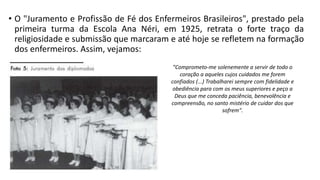 • O "Juramento e Profissão de Fé dos Enfermeiros Brasileiros", prestado pela
primeira turma da Escola Ana Néri, em 1925, retrata o forte traço da
religiosidade e submissão que marcaram e até hoje se refletem na formação
dos enfermeiros. Assim, vejamos:
"Comprometo-me solenemente a servir de todo o
coração a aqueles cujos cuidados me forem
confiados (...) Trabalharei sempre com fidelidade e
obediência para com os meus superiores e peço a
Deus que me conceda paciência, benevolência e
compreensão, no santo mistério de cuidar dos que
sofrem".

 