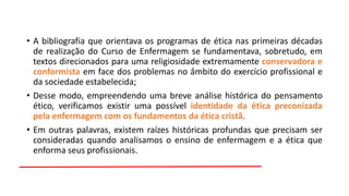 • A bibliografia que orientava os programas de ética nas primeiras décadas
de realização do Curso de Enfermagem se fundamentava, sobretudo, em
textos direcionados para uma religiosidade extremamente conservadora e
conformista em face dos problemas no âmbito do exercício profissional e
da sociedade estabelecida;
• Desse modo, empreendendo uma breve análise histórica do pensamento
ético, verificamos existir uma possível identidade da ética preconizada
pela enfermagem com os fundamentos da ética cristã.
• Em outras palavras, existem raízes históricas profundas que precisam ser
consideradas quando analisamos o ensino de enfermagem e a ética que
enforma seus profissionais.

 