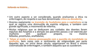 Voltando na história...

• Um outro aspecto a ser considerado, quando analisamos a ética na
enfermagem, diz respeito à sua fase denominada crítica ou decadente,
• Ocorreu exatamente na transição do feudalismo para o capitalismo e na
qual se registra uma diminuição do espírito religioso, e também com
grande significado, o movimento de reforma;
• Muitas religiosas que se dedicavam aos cuidados dos doentes foram
expulsas dos hospitais e a atenção aos pacientes passou a ser exercida por
mulheres
sem
qualquer
preparo,
na
maioria
bêbadas, prostitutas, analfabetas;
• Talvez aí resida a intensa preocupação com a questão da moralidade na
profissão, bem como com o sentimento de religiosidade por parte
daqueles que, no início desse século, organizaram no Brasil o ensino
sistematizado de enfermagem, e também daqueles que os sucederam.

 