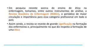 • Em pesquisa recente acerca do ensino de ética na
enfermagem, tomamos, entre outros instrumentos de análise, a
Revista Brasileira de Enfermagem (REBEn), o periódico de maior
circulação e importância para essa categoria profissional em todo o
país;
• Assim sendo, a revista se reveste de grande significação na formação
dos enfermeiros e, principalmente no que diz respeito à formação de
uma ética

 