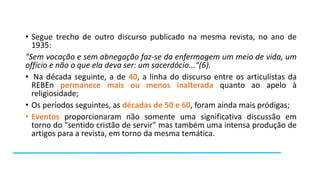 • Segue trecho de outro discurso publicado na mesma revista, no ano de
1935:
"Sem vocação e sem abnegação faz-se da enfermagem um meio de vida, um
offício e não o que ela deva ser: um sacerdócio..."(6).
• Na década seguinte, a de 40, a linha do discurso entre os articulistas da
REBEn permanece mais ou menos inalterada quanto ao apelo à
religiosidade;
• Os períodos seguintes, as décadas de 50 e 60, foram ainda mais pródigas;
• Eventos proporcionaram não somente uma significativa discussão em
torno do "sentido cristão de servir" mas também uma intensa produção de
artigos para a revista, em torno da mesma temática.

 