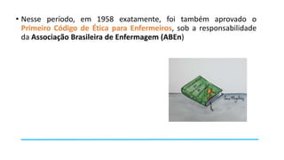 • Nesse período, em 1958 exatamente, foi também aprovado o
Primeiro Código de Ética para Enfermeiros, sob a responsabilidade
da Associação Brasileira de Enfermagem (ABEn)

 