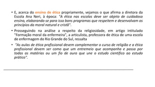 • E, acerca do ensino de ética propriamente, vejamos o que afirma a diretora da
Escola Ana Neri, à época: "A ética nas escolas deve ser objeto de cuidadoso
ensino, elaborando-se para isso bons programas que respeitem e desenvolvam os
princípios da moral natural e cristã".
• Prosseguindo na análise a respeito da religiosidade, em artigo intitulado
"Formação moral da enfermeira", a articulista, professora de ética de uma escola
de enfermagem do Rio Grande do Sul, ressalta
• "As aulas de ética profissional devem complementar o curso de religião e a ética
profissional devem ser como que um entremeio que acompanha e passa por
todas as matérias ou um fio de ouro que une o estudo científico ao estudo
prático".

 
