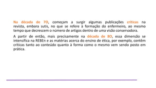Na década de 7O, começam a surgir algumas publicações críticas na
revista, embora sutis, no que se refere à formação do enfermeiro, ao mesmo
tempo que decrescem o número de artigos dentro de uma visão conservadora.
A partir de então, mais precisamente na década de 8O, essa dimensão se
intensifica na REBEn e as matérias acerca do ensino de ética, por exemplo, contêm
críticas tanto ao conteúdo quanto à forma como o mesmo vem sendo posto em
prática.

 