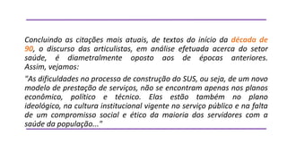 Concluindo as citações mais atuais, de textos do início da década de
90, o discurso das articulistas, em análise efetuada acerca do setor
saúde, é diametralmente oposto aos de épocas anteriores.
Assim, vejamos:
"As dificuldades no processo de construção do SUS, ou seja, de um novo
modelo de prestação de serviços, não se encontram apenas nos planos
econômico, político e técnico. Elas estão também no plano
ideológico, na cultura institucional vigente no serviço público e na falta
de um compromisso social e ético da maioria dos servidores com a
saúde da população..."

 