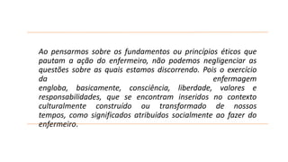 Ao pensarmos sobre os fundamentos ou princípios éticos que
pautam a ação do enfermeiro, não podemos negligenciar as
questões sobre as quais estamos discorrendo. Pois o exercício
da
enfermagem
engloba, basicamente, consciência, liberdade, valores e
responsabilidades, que se encontram inseridos no contexto
culturalmente construído ou transformado de nossos
tempos, como significados atribuídos socialmente ao fazer do
enfermeiro.

 