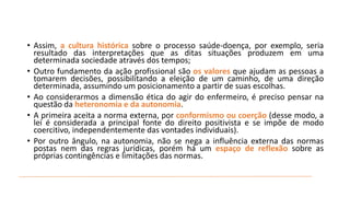 • Assim, a cultura histórica sobre o processo saúde-doença, por exemplo, seria
resultado das interpretações que as ditas situações produzem em uma
determinada sociedade através dos tempos;
• Outro fundamento da ação profissional são os valores que ajudam as pessoas a
tomarem decisões, possibilitando a eleição de um caminho, de uma direção
determinada, assumindo um posicionamento a partir de suas escolhas.
• Ao considerarmos a dimensão ética do agir do enfermeiro, é preciso pensar na
questão da heteronomia e da autonomia.
• A primeira aceita a norma externa, por conformismo ou coerção (desse modo, a
lei é considerada a principal fonte do direito positivista e se impõe de modo
coercitivo, independentemente das vontades individuais).
• Por outro ângulo, na autonomia, não se nega a influência externa das normas
postas nem das regras jurídicas, porém há um espaço de reflexão sobre as
próprias contingências e limitações das normas.

 