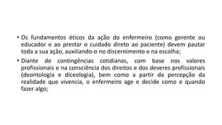 • Os fundamentos éticos da ação do enfermeiro (como gerente ou
educador e ao prestar o cuidado direto ao paciente) devem pautar
toda a sua ação, auxiliando-o no discernimento e na escolha;
• Diante de contingências cotidianas, com base nos valores
profissionais e na consciência dos direitos e dos deveres profissionais
(deontologia e diceologia), bem como a partir da percepção da
realidade que vivencia, o enfermeiro age e decide como e quando
fazer algo;

 
