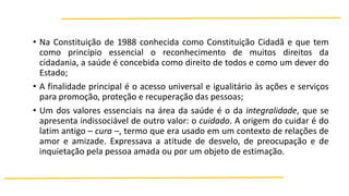 • Na Constituição de 1988 conhecida como Constituição Cidadã e que tem
como princípio essencial o reconhecimento de muitos direitos da
cidadania, a saúde é concebida como direito de todos e como um dever do
Estado;
• A finalidade principal é o acesso universal e igualitário às ações e serviços
para promoção, proteção e recuperação das pessoas;
• Um dos valores essenciais na área da saúde é o da integralidade, que se
apresenta indissociável de outro valor: o cuidado. A origem do cuidar é do
latim antigo – cura –, termo que era usado em um contexto de relações de
amor e amizade. Expressava a atitude de desvelo, de preocupação e de
inquietação pela pessoa amada ou por um objeto de estimação.

 