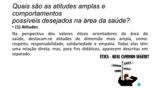 Quais são as atitudes amplas e
comportamentos
possíveis desejados na área da saúde?

• (1) Atitudes
Na perspectiva dos valores éticos orientadores da área da
saúde, destacam-se atitudes de dimensão mais ampla, como:
respeito, responsabilidade, solidariedade e empatia. Todas elas têm
uma relação direta, mas, para fins didáticos, aparecem descritas em
separado.

 