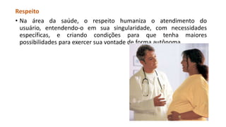 Respeito
• Na área da saúde, o respeito humaniza o atendimento do
usuário, entendendo-o em sua singularidade, com necessidades
específicas, e criando condições para que tenha maiores
possibilidades para exercer sua vontade de forma autônoma.

 