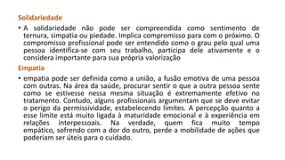 Solidariedade
• A solidariedade não pode ser compreendida como sentimento de
ternura, simpatia ou piedade. Implica compromisso para com o próximo. O
compromisso profissional pode ser entendido como o grau pelo qual uma
pessoa identifica-se com seu trabalho, participa dele ativamente e o
considera importante para sua própria valorização
Empatia
• empatia pode ser definida como a união, a fusão emotiva de uma pessoa
com outras. Na área da saúde, procurar sentir o que a outra pessoa sente
como se estivesse nessa mesma situação é extremamente efetivo no
tratamento. Contudo, alguns profissionais argumentam que se deve evitar
o perigo da permissividade, estabelecendo limites. A percepção quanto a
esse limite está muito ligada à maturidade emocional e à experiência em
relações interpessoais. Na verdade, quem fica muito tempo
empático, sofrendo com a dor do outro, perde a mobilidade de ações que
poderiam ser úteis para o cuidado.

 