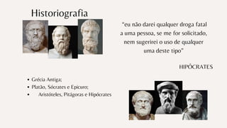 Historiografia
Grécia Antiga;
Platão, Sócrates e Epicuro;
Aristóteles, Pitágoras e Hipócrates
“eu não darei qualquer droga fatal
a uma pessoa, se me for solicitado,
nem sugerirei o uso de qualquer
uma deste tipo”
HIPÓCRATES
 