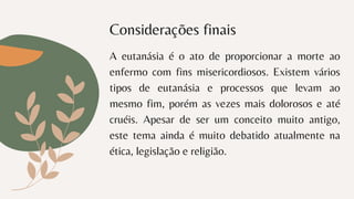Considerações finais
A eutanásia é o ato de proporcionar a morte ao
enfermo com fins misericordiosos. Existem vários
tipos de eutanásia e processos que levam ao
mesmo fim, porém as vezes mais dolorosos e até
cruéis. Apesar de ser um conceito muito antigo,
este tema ainda é muito debatido atualmente na
ética, legislação e religião.
 