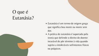 O que é
Eutanásia?
Eutanásia é um termo de origem grega
que significa boa morte ou morte sem
dor.
A prática de eutanásia é suportada pela
teoria que defende o direito do doente
incurável de pôr término à vida quando
sujeito a intoleráveis sofrimentos físicos
ou psíquicos.
 