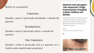Refere-se ao paciente
Voluntária
Quando a morte é provocada atendendo a vontade do
paciente
Quando a morte é provocada contra a vontade do
paciente
Quando a morte é provocada sem q o paciente ou a
família tenha manifestado sua posição
Invonluntária
Não Voluntária
 